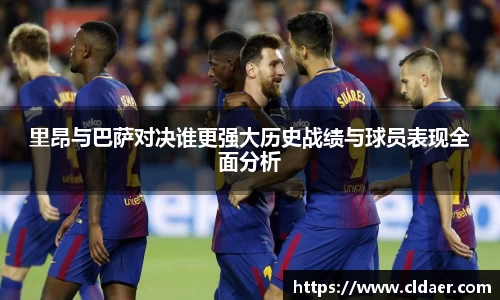 里昂与巴萨对决谁更强大历史战绩与球员表现全面分析